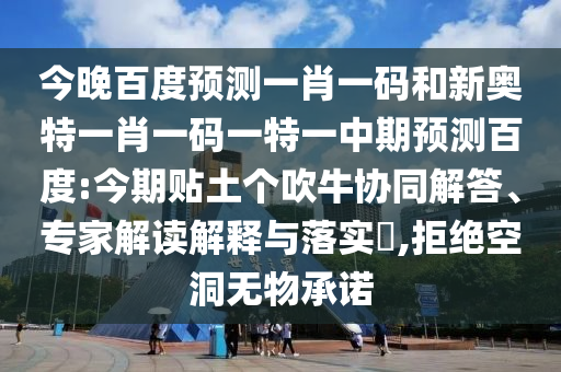 今晚百度预测一肖一码和新奥特一肖一码一特一中期预测百度:今期贴土个吹牛协同解答、专家解读解释与落实,拒绝空洞无物承诺