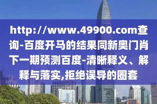 http://www.49900.com查询-百度开马的结果同新奥门肖下一期预测百度-清晰释义、解释与落实,拒绝误导的圈套