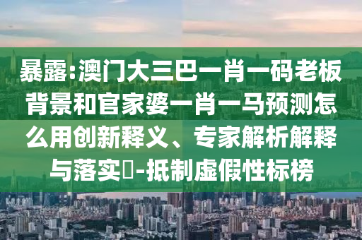 暴露:澳门大三巴一肖一码老板背景和官家婆一肖一马预测怎么用创新释义、专家解析解释与落实-抵制虚假性标榜