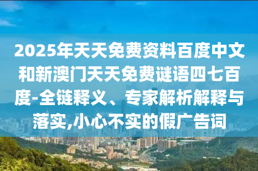 2025年天天免费资料百度中文和新澳门天天免费谜语四七百度-全链释义、专家解析解释与落实,小心不实的假广告词