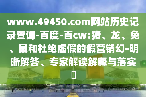 www.49450.com网站历史记录查询-百度-百cw:猪、龙、兔、鼠和杜绝虚假的假营销幻-明晰解答、专家解读解释与落实​