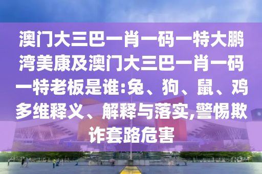 澳门大三巴一肖一码一特大鹏湾美康及澳门大三巴一肖一码一特老板是谁:兔、狗、鼠、鸡多维释义、解释与落实,警惕欺诈套路危害