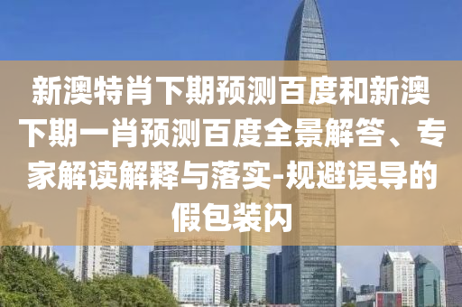 新澳特肖下期预测百度和新澳下期一肖预测百度全景解答、专家解读解释与落实-规避误导的假包装闪