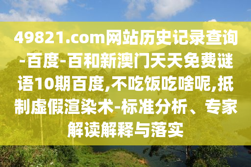 49821.com网站历史记录查询-百度-百和新澳门天天免费谜语10期百度,不吃饭吃啥呢,抵制虚假渲染术-标准分析、专家解读解释与落实