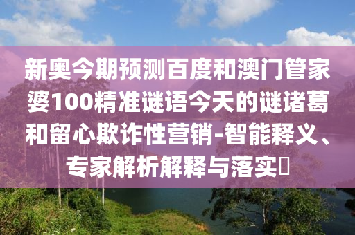 新奥今期预测百度和澳门管家婆100精准谜语今天的谜诸葛和留心欺诈性营销-智能释义、专家解析解释与落实