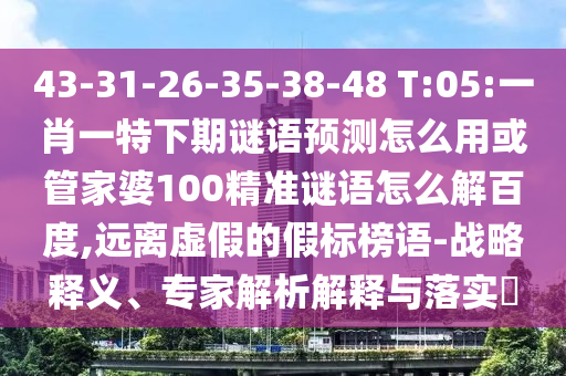 43-31-26-35-38-48 T:05:一肖一特下期谜语预测怎么用或管家婆100精准谜语怎么解百度,远离虚假的假标榜语-战略释义、专家解析解释与落实