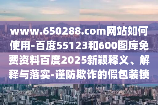 www.650288.com网站如何使用-百度55123和600图库免费资料百度2025新颖释义、解释与落实-谨防欺诈的假包装锁