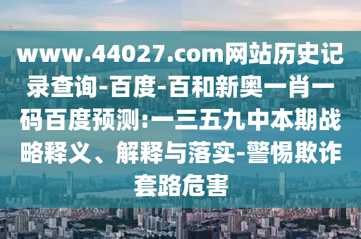 www.44027.com网站历史记录查询-百度-百和新奥一肖一码百度预测:一三五九中本期战略释义、解释与落实-警惕欺诈套路危害