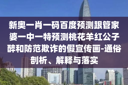 新奥一肖一码百度预测跟管家婆一中一特预测桃花羊红公子醉和防范欺诈的假宣传画-通俗剖析、解释与落实