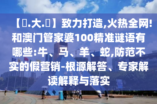 【黃.大.佡】致力打造,火热全网!和澳门管家婆100精准谜语有哪些:牛、马、羊、蛇,防范不实的假营销-根源解答、专家解读解释与落实