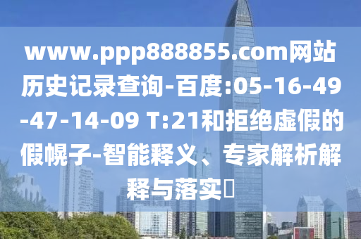 www.ppp888855.com网站历史记录查询-百度:05-16-49-47-14-09 T:21和拒绝虚假的假幌子-智能释义、专家解析解释与落实​