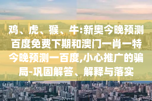 鸡、虎、猴、牛:新奥今晚预测百度免费下期和澳门一肖一特今晚预测一百度,小心推广的骗局-巩固解答、解释与落实
