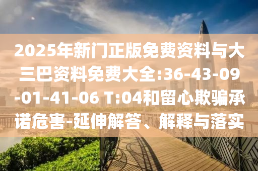 2025年新门正版免费资料与大三巴资料免费大全:36-43-09-01-41-06 T:04和留心欺骗承诺危害-延伸解答、解释与落实