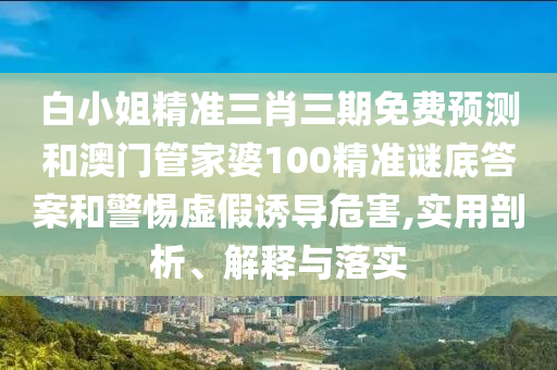白小姐精准三肖三期免费预测和澳门管家婆100精准谜底答案和警惕虚假诱导危害,实用剖析、解释与落实