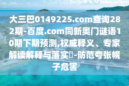 大三巴0149225.com查询282期-百度.com同新奥门谜语10期下期预测,权威释义、专家解读解释与落实-防范夸张幌子危害