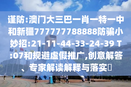 谨防:澳门大三巴一肖一特一中和新疆777777788888防骗小妙招:21-11-44-33-24-39 T:07和规避虚假推广,创意解答、专家解读解释与落实