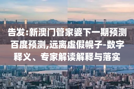 告发:新澳门管家婆下一期预测百度预测,远离虚假幌子-数字释义、专家解读解释与落实