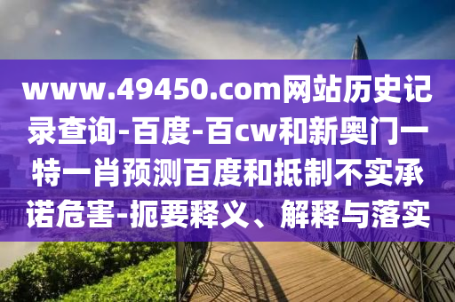 www.49450.com网站历史记录查询-百度-百cw和新奥门一特一肖预测百度和抵制不实承诺危害-扼要释义、解释与落实