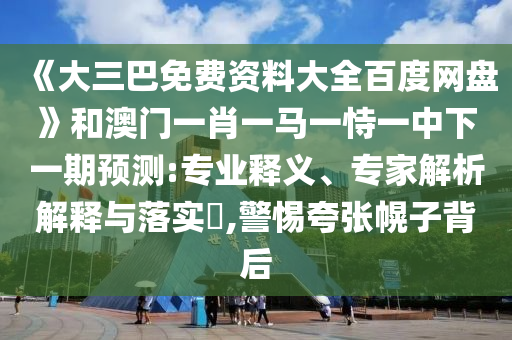 《大三巴免费资料大全百度网盘》和澳门一肖一马一恃一中下一期预测:专业释义、专家解析解释与落实​,警惕夸张幌子背后