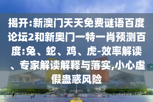 揭开:新澳门天天免费谜语百度论坛2和新奥门一特一肖预测百度:兔、蛇、鸡、虎-效率解读、专家解读解释与落实,小心虚假蛊惑风险