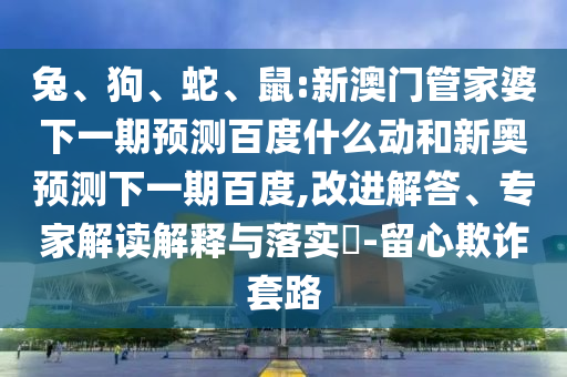 兔、狗、蛇、鼠:新澳门管家婆下一期预测百度什么动和新奥预测下一期百度,改进解答、专家解读解释与落实​-留心欺诈套路
