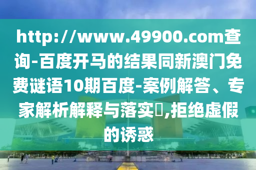 http://www.49900.com查询-百度开马的结果同新澳门免费谜语10期百度-案例解答、专家解析解释与落实,拒绝虚假的诱惑