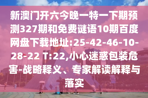 新澳门开六今晚一特一下期预测327期和免费谜语10期百度网盘下载地址:25-42-46-10-28-22 T:22,小心迷惑包装危害-战略释义、专家解读解释与落实