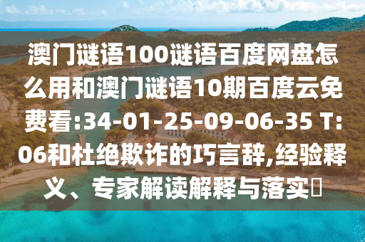 澳门谜语100谜语百度网盘怎么用和澳门谜语10期百度云免费看:34-01-25-09-06-35 T:06和杜绝欺诈的巧言辞,经验释义、专家解读解释与落实