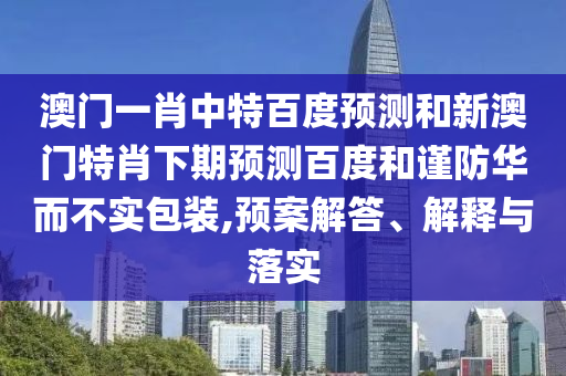 澳门一肖中特百度预测和新澳门特肖下期预测百度和谨防华而不实包装,预案解答、解释与落实