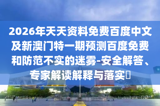 2026年天天资料免费百度中文及新澳门特一期预测百度免费和防范不实的迷雾-安全解答、专家解读解释与落实