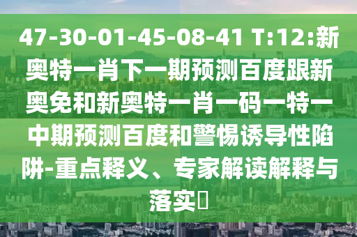 47-30-01-45-08-41 T:12:新奥特一肖下一期预测百度跟新奥免和新奥特一肖一码一特一中期预测百度和警惕诱导性陷阱-重点释义、专家解读解释与落实