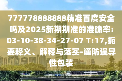 777778888888精准百度安全吗及2025新期期准的准确率:03-10-38-34-27-07 T:17,扼要释义、解释与落实-谨防误导性包装