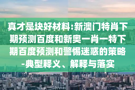 真才是块好材料:新澳门特肖下期预测百度和新奥一肖一特下期百度预测和警惕迷惑的策略-典型释义、解释与落实