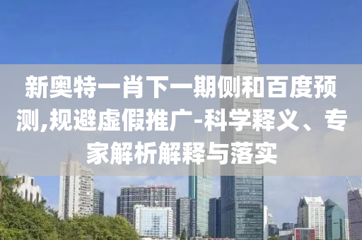 新奥特一肖下一期侧和百度预测,规避虚假推广-科学释义、专家解析解释与落实