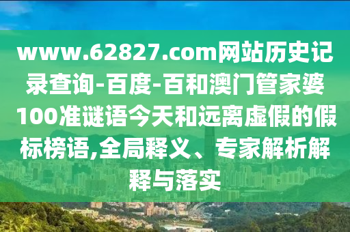 www.62827.com网站历史记录查询-百度-百和澳门管家婆100准谜语今天和远离虚假的假标榜语,全局释义、专家解析解释与落实