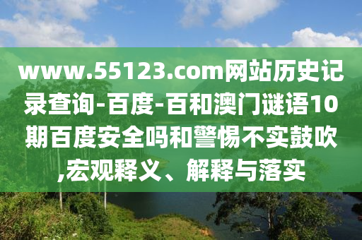 www.55123.com网站历史记录查询-百度-百和澳门谜语10期百度安全吗和警惕不实鼓吹,宏观释义、解释与落实