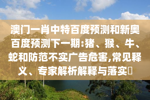 澳门一肖中特百度预测和新奥百度预测下一期:猪、猴、牛、蛇和防范不实广告危害,常见释义、专家解析解释与落实​
