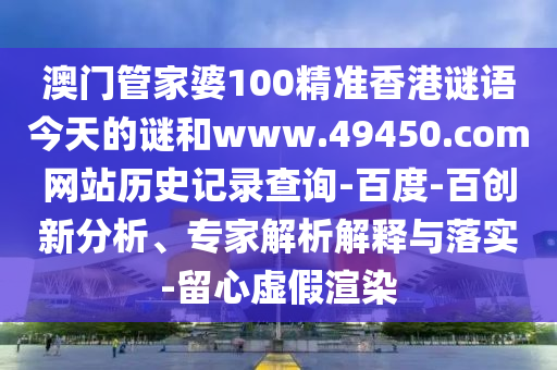 澳门管家婆100精准香港谜语今天的谜和www.49450.com网站历史记录查询-百度-百创新分析、专家解析解释与落实-留心虚假渲染