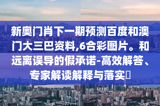 新奥门肖下一期预测百度和澳门大三巴资料,6合彩图片。和远离误导的假承诺-高效解答、专家解读解释与落实​