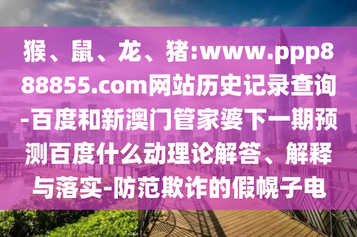 猴、鼠、龙、猪:www.ppp888855.com网站历史记录查询-百度和新澳门管家婆下一期预测百度什么动理论解答、解释与落实-防范欺诈的假幌子电