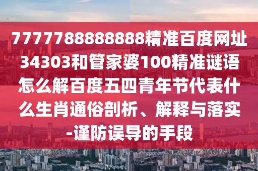 7777788888888精准百度网址34303和管家婆100精准谜语怎么解百度五四青年节代表什么生肖通俗剖析、解释与落实-谨防误导的手段