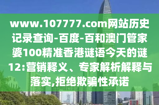 www.107777.com网站历史记录查询-百度-百和澳门管家婆100精准香港谜语今天的谜12:营销释义、专家解析解释与落实,拒绝欺骗性承诺