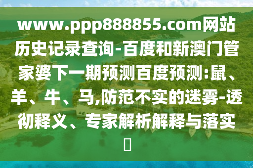 www.ppp888855.com网站历史记录查询-百度和新澳门管家婆下一期预测百度预测:鼠、羊、牛、马,防范不实的迷雾-透彻释义、专家解析解释与落实​