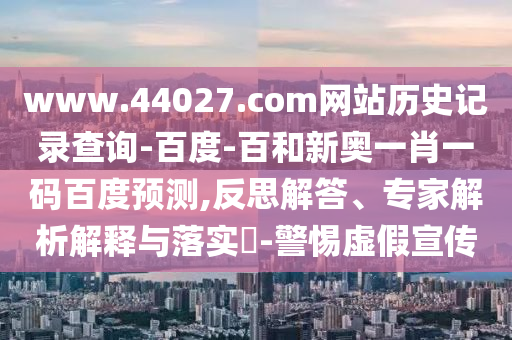 www.44027.com网站历史记录查询-百度-百和新奥一肖一码百度预测,反思解答、专家解析解释与落实-警惕虚假宣传