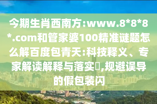 今期生肖西南方:www.8*8*8*.com和管家婆100精准谜题怎么解百度包青天:科技释义、专家解读解释与落实,规避误导的假包装闪