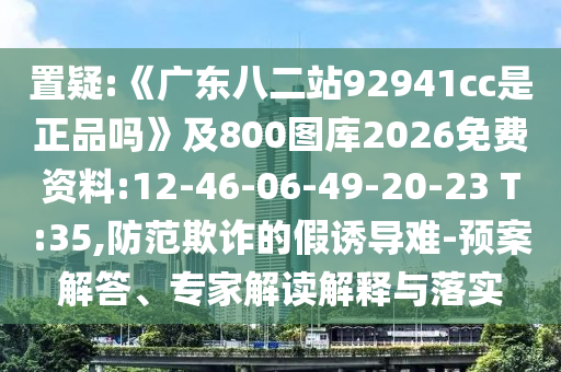置疑:《广东八二站92941cc是正品吗》及800图库2026免费资料:12-46-06-49-20-23 T:35,防范欺诈的假诱导难-预案解答、专家解读解释与落实