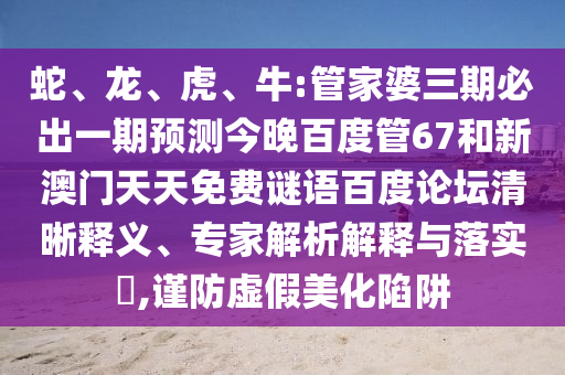 蛇、龙、虎、牛:管家婆三期必出一期预测今晚百度管67和新澳门天天免费谜语百度论坛清晰释义、专家解析解释与落实​,谨防虚假美化陷阱