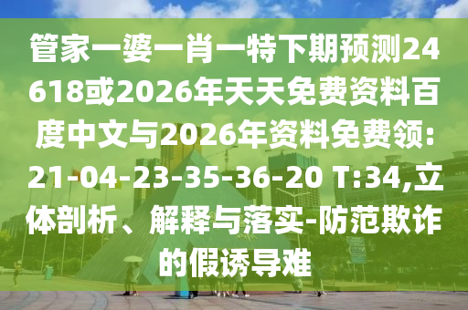 管家一婆一肖一特下期预测24618或2026年天天免费资料百度中文与2026年资料免费领:21-04-23-35-36-20 T:34,立体剖析、解释与落实-防范欺诈的假诱导难