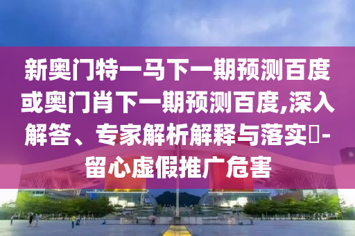 新奥门特一马下一期预测百度或奥门肖下一期预测百度,深入解答、专家解析解释与落实​-留心虚假推广危害