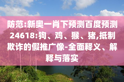 防范:新奥一肖下预测百度预测24618:狗、鸡、猴、猪,抵制欺诈的假推广像-全面释义、解释与落实
